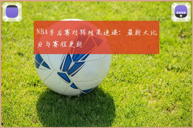 NBA季后赛对阵结果速递：最新大比分与赛程更新