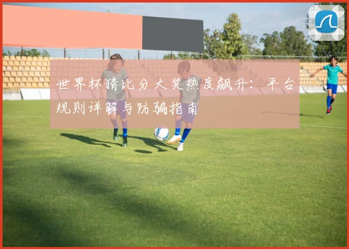 世界杯猜比分大奖热度飙升：平台规则详解与防骗指南