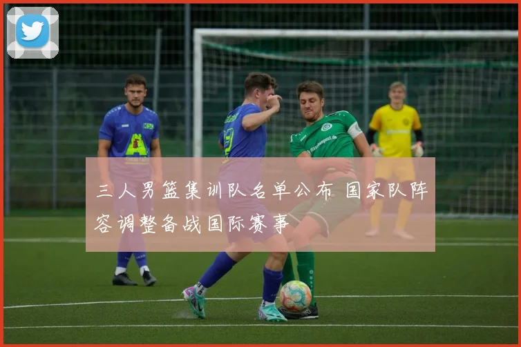 三人男篮集训队名单公布 国家队阵容调整备战国际赛事