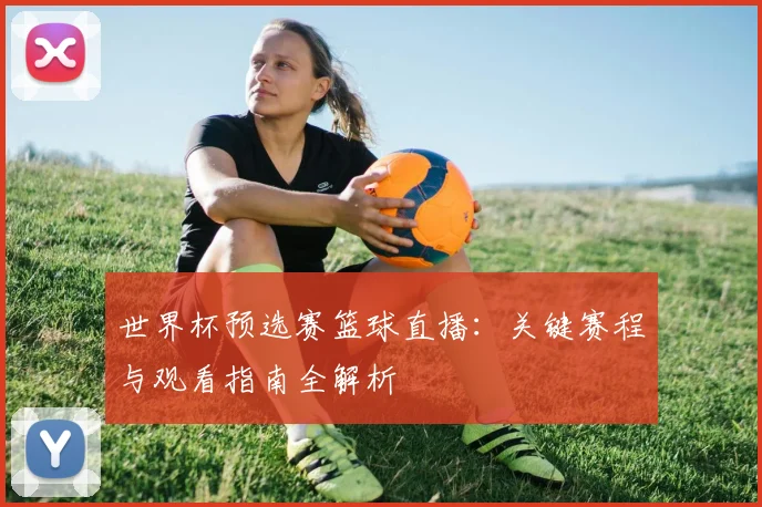 世界杯预选赛篮球直播：关键赛程与观看指南全解析