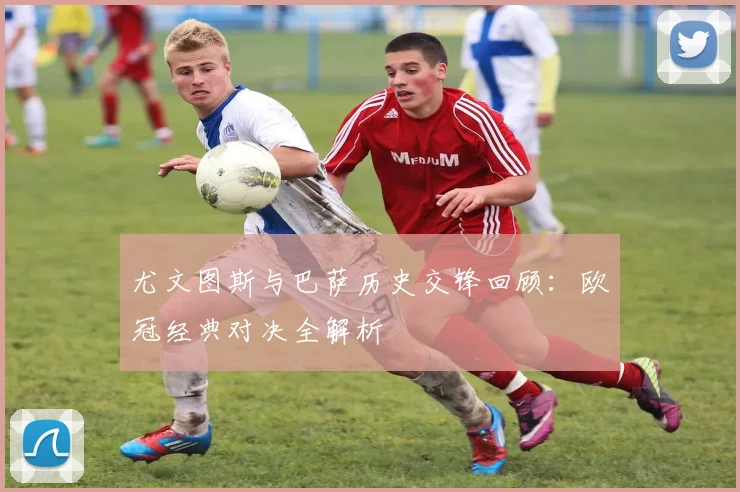 尤文图斯与巴萨历史交锋回顾：欧冠经典对决全解析