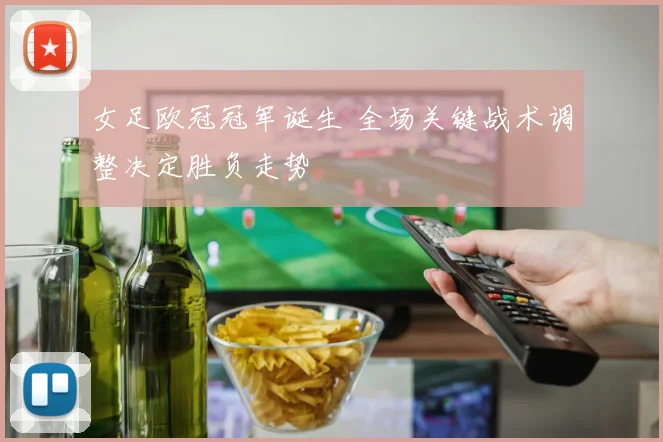 女足欧冠冠军诞生 全场关键战术调整决定胜负走势