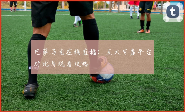 巴萨马竞在线直播：五大可靠平台对比与观看攻略