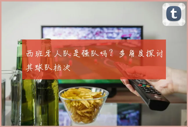 西班牙人队是强队吗？多角度探讨其球队档次
