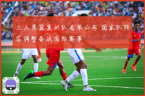 三人男篮集训队名单公布 国家队阵容调整备战国际赛事