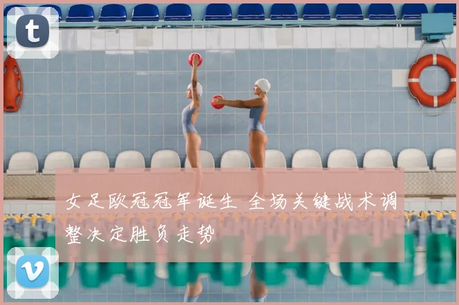 女足欧冠冠军诞生 全场关键战术调整决定胜负走势