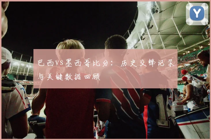 巴西vs墨西哥比分：历史交锋记录与关键数据回顾
