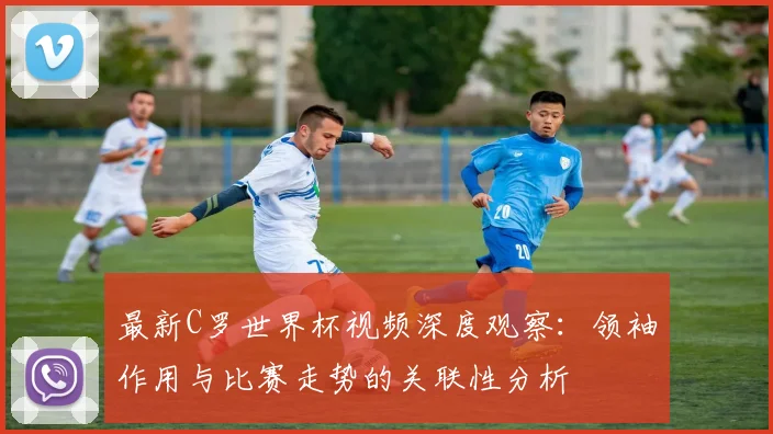 最新C罗世界杯视频深度观察：领袖作用与比赛走势的关联性分析
