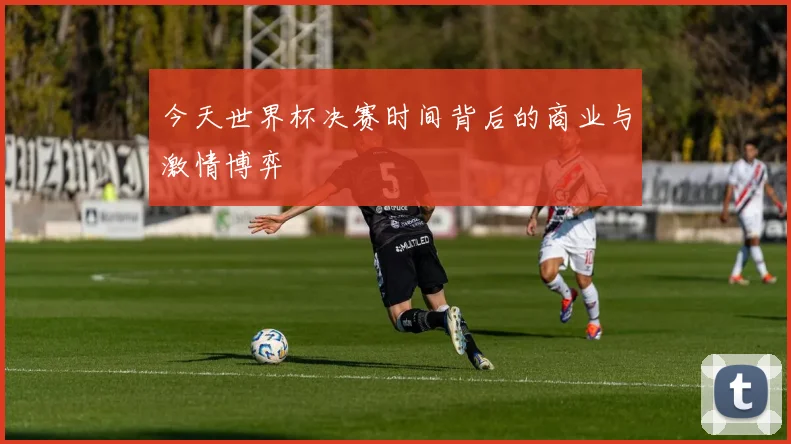 今天世界杯决赛时间背后的商业与激情博弈