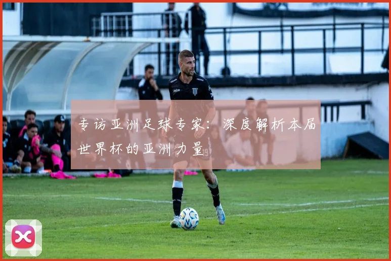 专访亚洲足球专家：深度解析本届世界杯的亚洲力量