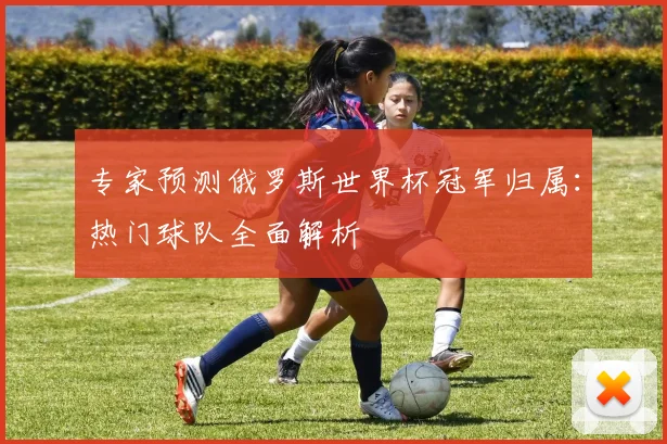 专家预测俄罗斯世界杯冠军归属：热门球队全面解析