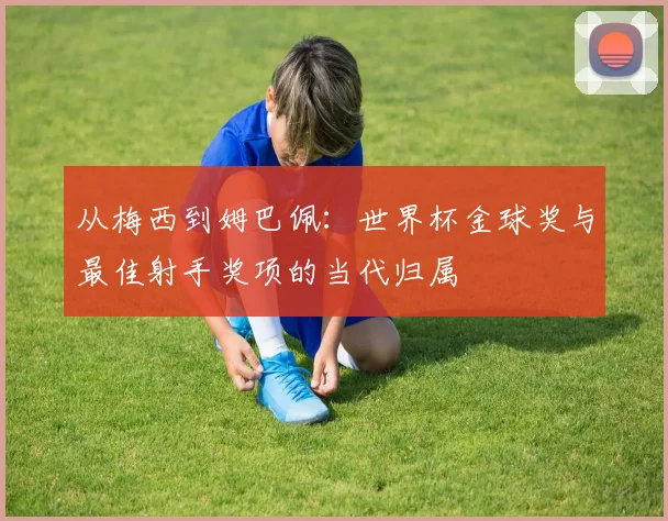 从梅西到姆巴佩：世界杯金球奖与最佳射手奖项的当代归属