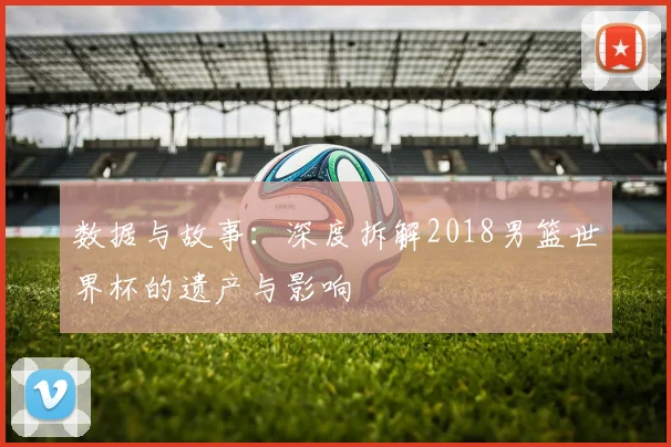 数据与故事：深度拆解2018男篮世界杯的遗产与影响