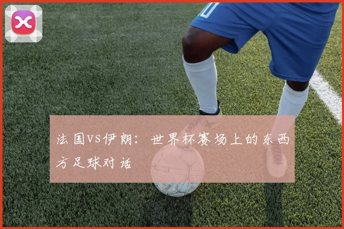 法国vs伊朗：世界杯赛场上的东西方足球对话