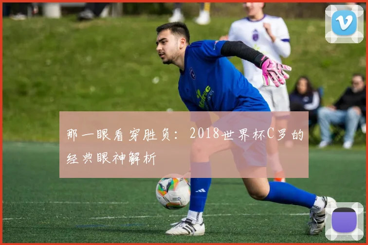 那一眼看穿胜负：2018世界杯C罗的经典眼神解析