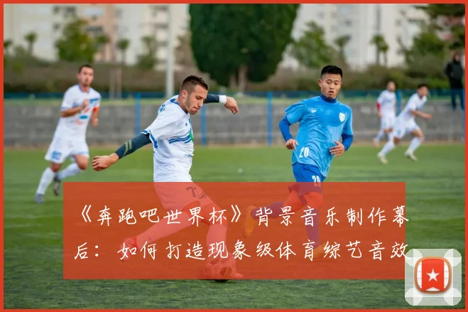 《奔跑吧世界杯》背景音乐制作幕后：如何打造现象级体育综艺音效？