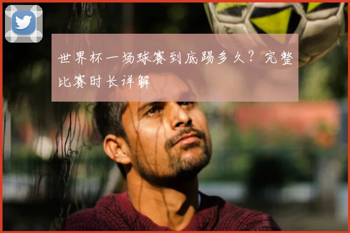 世界杯一场球赛到底踢多久?完整比赛时长详解