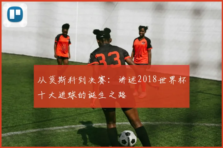 从莫斯科到决赛:讲述2018世界杯十大进球的诞生之路
