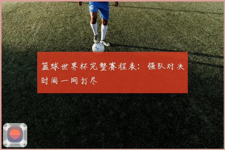 篮球世界杯完整赛程表:强队对决时间一网打尽
