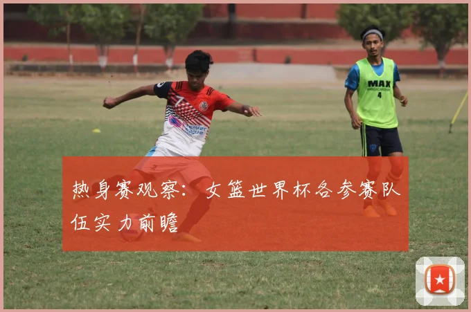 热身赛观察:女篮世界杯各参赛队伍实力前瞻