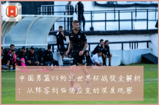中国男篮vs约旦世界杯战役全解析：从阵容到临场应变的深度观察