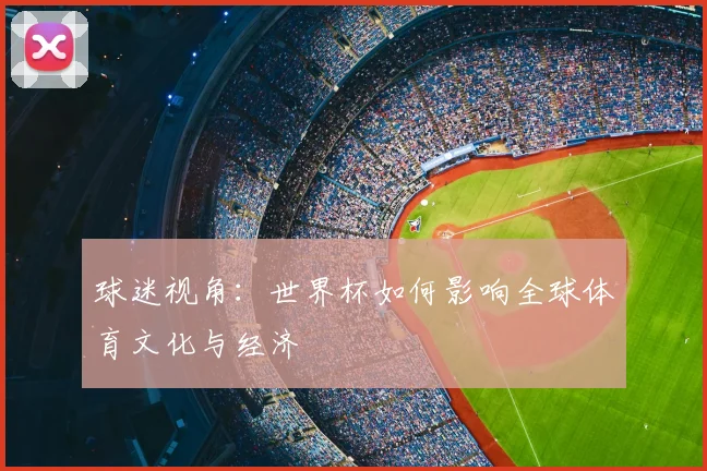 球迷视角：世界杯如何影响全球体育文化与经济