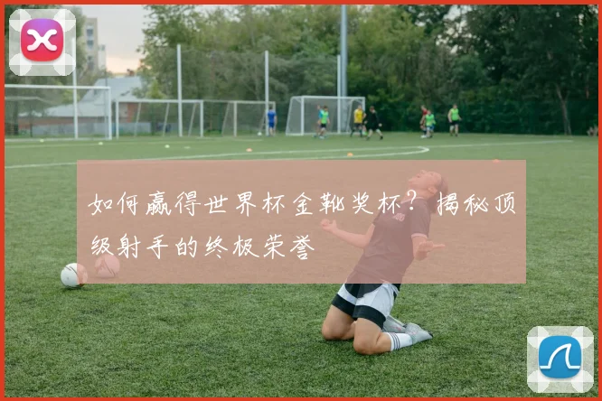 如何赢得世界杯金靴奖杯?揭秘顶级射手的终极荣誉