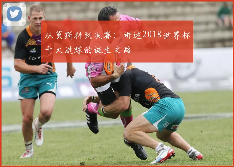 从莫斯科到决赛:讲述2018世界杯十大进球的诞生之路