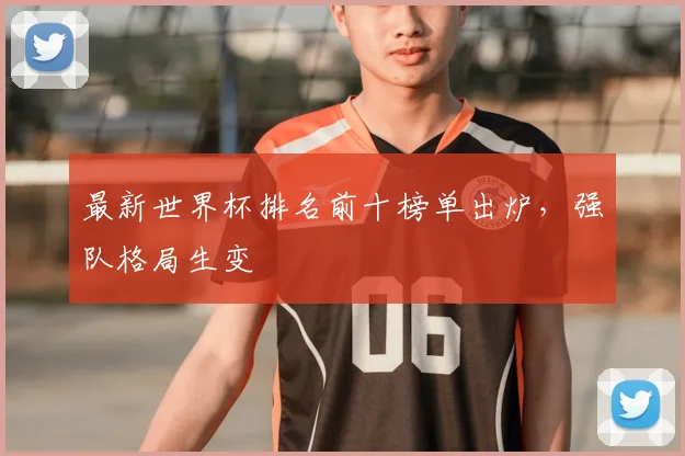 最新世界杯排名前十榜单出炉，强队格局生变