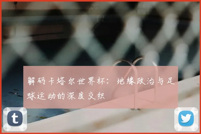 解码卡塔尔世界杯：地缘政治与足球运动的深度交织