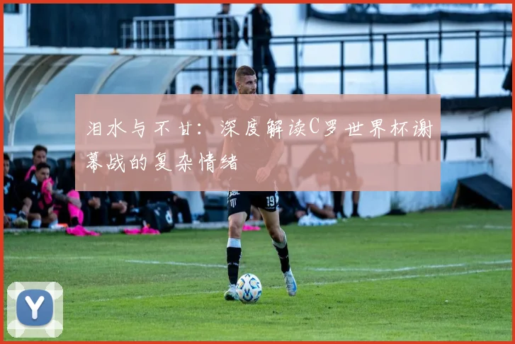 泪水与不甘:深度解读C罗世界杯谢幕战的复杂情绪