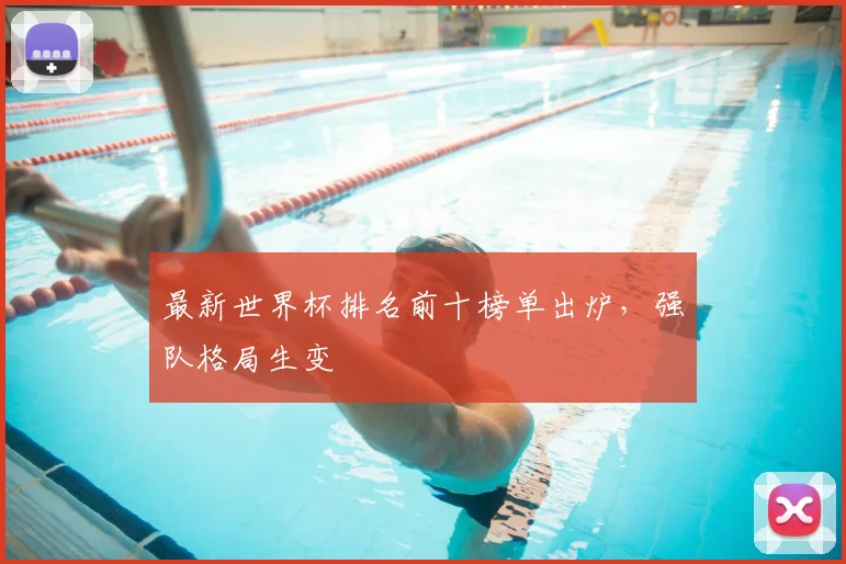 最新世界杯排名前十榜单出炉，强队格局生变