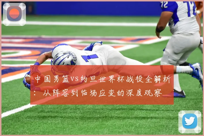 中国男篮vs约旦世界杯战役全解析：从阵容到临场应变的深度观察