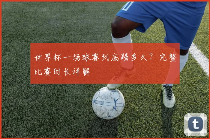 世界杯一场球赛到底踢多久?完整比赛时长详解