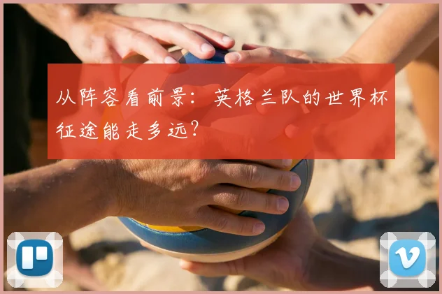 从阵容看前景:英格兰队的世界杯征途能走多远?